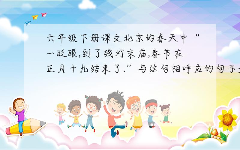 六年级下册课文北京的春天中“一眨眼,到了残灯末庙,春节在正月十九结束了.”与这句相呼应的句子是哪句你还怎样理解“这不是粥，而是小型的农业展览会”这句话各位大哥大姐小弟小妹