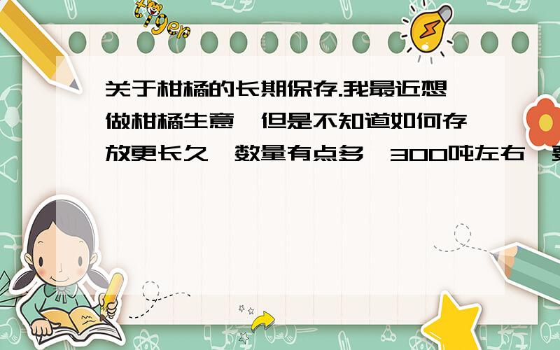 关于柑橘的长期保存.我最近想做柑橘生意,但是不知道如何存放更长久,数量有点多,300吨左右,要从12月份存放到第二年5,6月,也就是半年左右,请帮忙回答下如何存放,