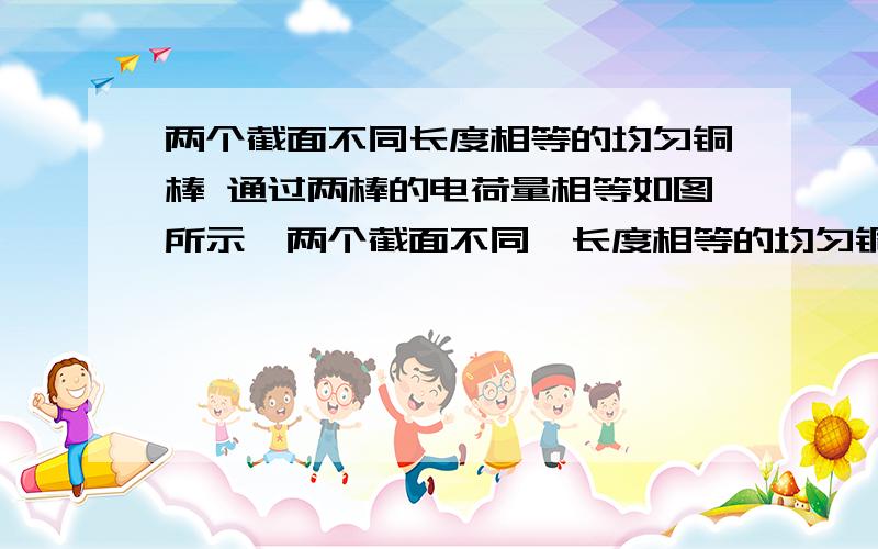 两个截面不同长度相等的均匀铜棒 通过两棒的电荷量相等如图所示,两个截面不同,长度相等的均匀铜棒接在电路中,两端的电压为U,则（  ）A、通过两棒的电流强度不相等B、两棒的自由电子定