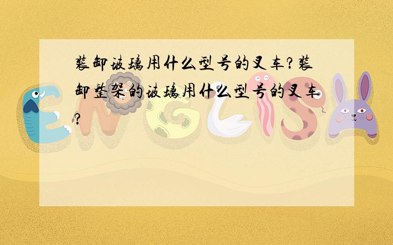 装卸玻璃用什么型号的叉车?装卸整架的玻璃用什么型号的叉车?