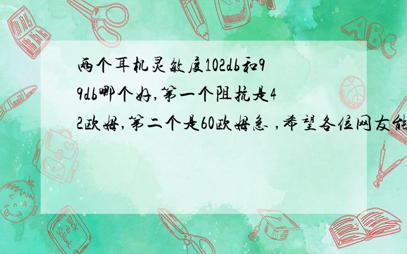 两个耳机灵敏度102db和99db哪个好,第一个阻抗是42欧姆,第二个是60欧姆急 ,希望各位网友能给我一个专业的回答,