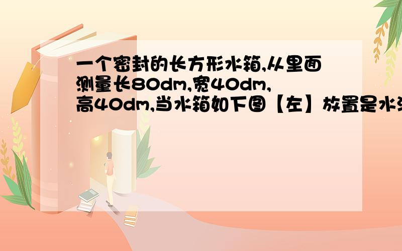 一个密封的长方形水箱,从里面测量长80dm,宽40dm,高40dm,当水箱如下图【左】放置是水深25dm,[,当水箱如下图【右】放置时,水深多少分米?