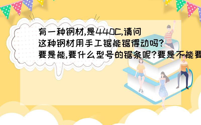 有一种钢材,是440C,请问这种钢材用手工锯能锯得动吗?要是能,要什么型号的锯条呢?要是不能要用什么东想做把刀,但我听说用电动工具弄,加工时的高温容易回火.所以不想用电动的.再说也没有