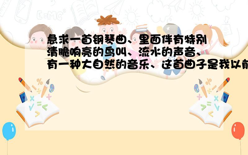 急求一首钢琴曲、里面伴有特别清脆响亮的鸟叫、流水的声音、有一种大自然的音乐、这首曲子是我以前在买 AUX M869 的时候,是手机里自带的音乐、后来我在百度里无意中搜到过一次、、也