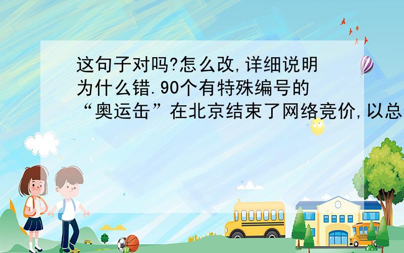 这句子对吗?怎么改,详细说明为什么错.90个有特殊编号的“奥运缶”在北京结束了网络竞价,以总价1283.65万元成交,每个缶的均价都超过了14万元.