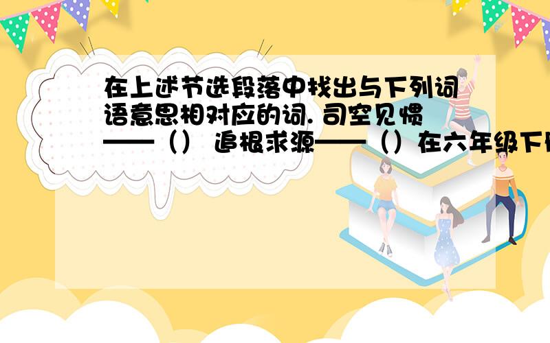 在上述节选段落中找出与下列词语意思相对应的词. 司空见惯——（） 追根求源——（）在六年级下册语文书的第20课《真理诞生于一百个问号之后》的第2、6段中找出