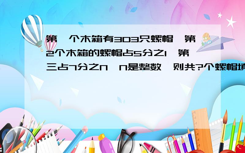 第一个木箱有303只螺帽,第2个木箱的螺帽占5分之1,第三占7分之N,N是整数,则共?个螺帽填空题!