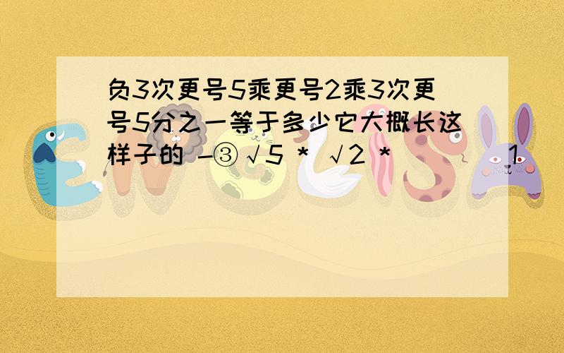 负3次更号5乘更号2乘3次更号5分之一等于多少它大概长这样子的 -③√5 * √2 * ____1___③√5 不要直接的答案,要详细的列试