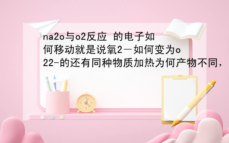 na2o与o2反应 的电子如何移动就是说氧2－如何变为o22-的还有同种物质加热为何产物不同，加热会使化学反应的各物质之间加剧碰撞，但为何产物不用2Na＋O2=Na2O2 4na+o2=2na20