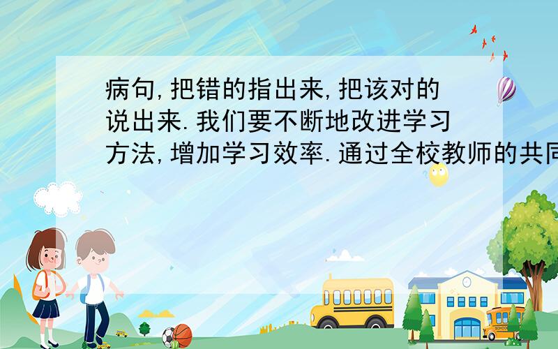 病句,把错的指出来,把该对的说出来.我们要不断地改进学习方法,增加学习效率.通过全校教师的共同努力,我们的教学质量得到很大改进.