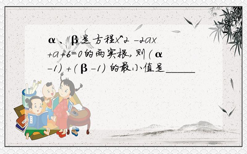 α、β是方程x^2 －2ax＋a＋6＝0的两实根,则(α-1) +(β-1) 的最小值是_____