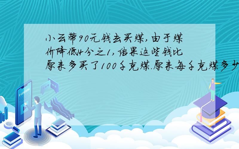 小云带90元钱去买煤,由于煤价降低4分之1,结果这些钱比原来多买了100千克煤.原来每千克煤多少元?