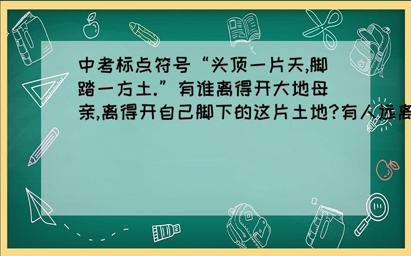 中考标点符号“头顶一片天,脚踏一方土.”有谁离得开大地母亲,离得开自己脚下的这片土地?有人远离故乡,原因各不相同,但乡愁是共同的.这句话为什么正确 我记得引号里不应该用句号的,应