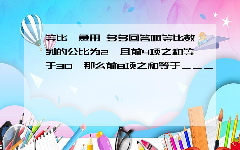 等比,急用 多多回答啊等比数列的公比为2,且前4项之和等于30,那么前8项之和等于＿＿＿