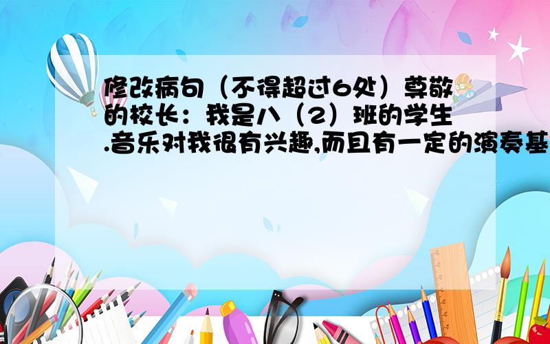 修改病句（不得超过6处）尊敬的校长：我是八（2）班的学生.音乐对我很有兴趣,而且有一定的演奏基础.我爸爸还是市美术协会的成员.为了进一步提高我的演奏水平,先申请参加学校暑假兴趣