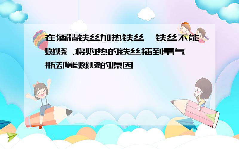 在酒精铁丝加热铁丝,铁丝不能燃烧 .将灼热的铁丝插到氧气瓶却能燃烧的原因