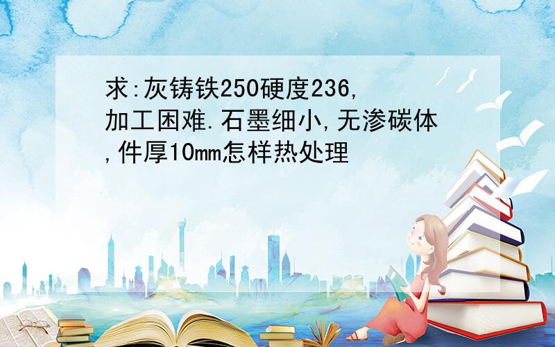 求:灰铸铁250硬度236,加工困难.石墨细小,无渗碳体,件厚10mm怎样热处理