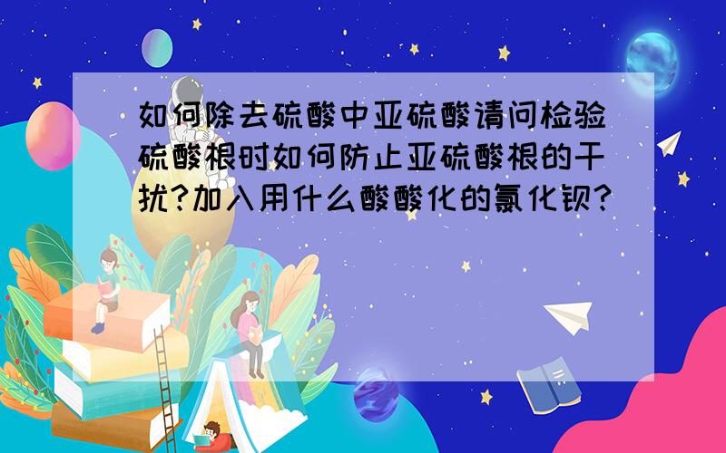 如何除去硫酸中亚硫酸请问检验硫酸根时如何防止亚硫酸根的干扰?加入用什么酸酸化的氯化钡?