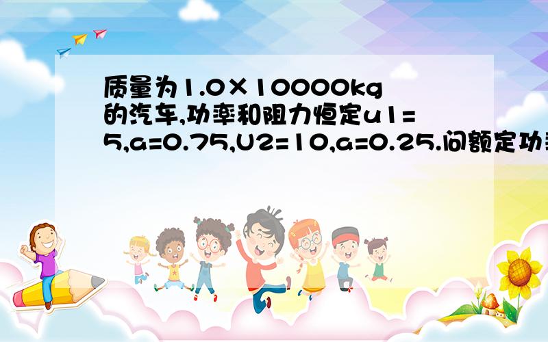 质量为1.0×10000kg的汽车,功率和阻力恒定u1=5,a=0.75,U2=10,a=0.25.问额定功率