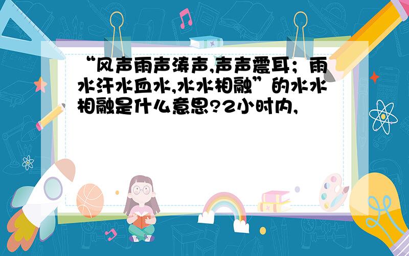 “风声雨声涛声,声声震耳；雨水汗水血水,水水相融”的水水相融是什么意思?2小时内,