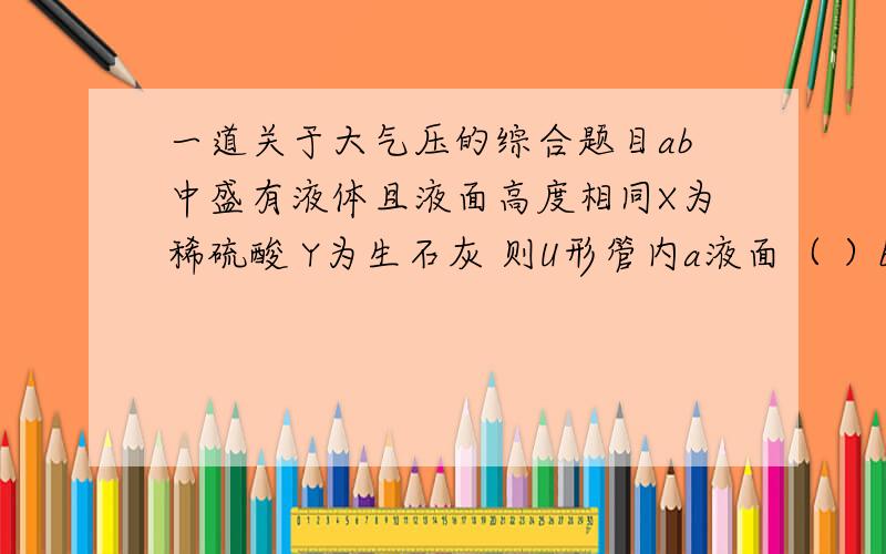 一道关于大气压的综合题目ab中盛有液体且液面高度相同X为稀硫酸 Y为生石灰 则U形管内a液面（ ）b液面X为水,Y为硝酸铵固体,则U形管内a液面（ ）b液面X为氢氧化钠溶液,Y为二氧化碳气体,则U