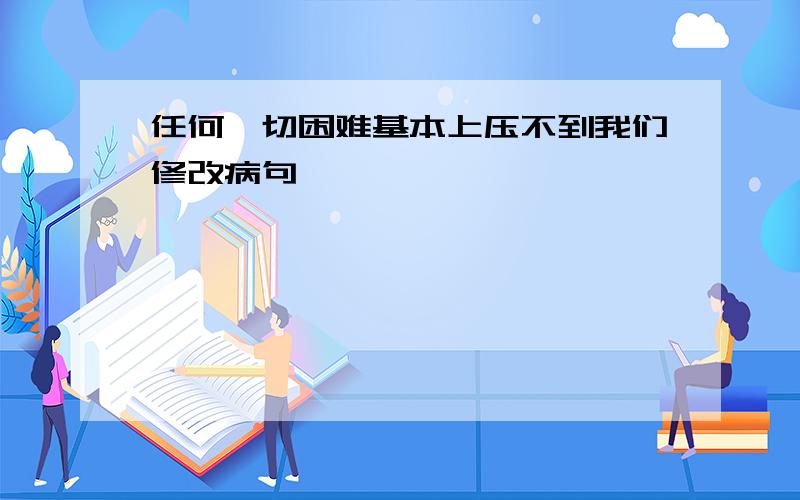 任何一切困难基本上压不到我们修改病句