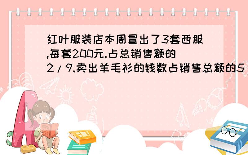 红叶服装店本周冒出了3套西服,每套200元.占总销售额的2/9.卖出羊毛衫的钱数占销售总额的5/18.接上；问：这个服装店本周销售总额是多少?卖出羊毛衫的钱数是多少?2.钢材市场有一批钢材要运