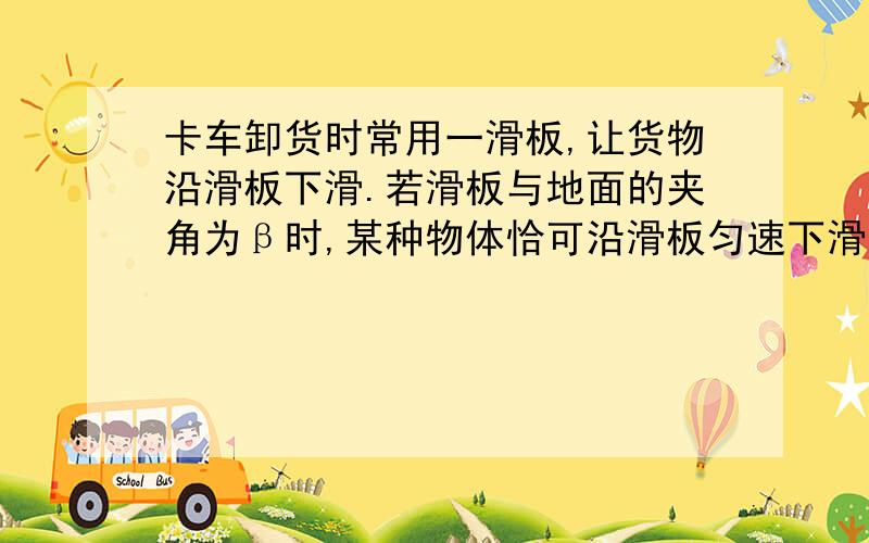 卡车卸货时常用一滑板,让货物沿滑板下滑.若滑板与地面的夹角为β时,某种物体恰可沿滑板匀速下滑,