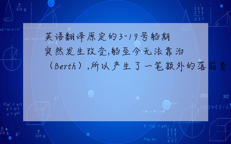 英语翻译原定的3-19号船期突然发生改变,船至今无法靠泊（Berth）,所以产生了一笔额外的落箱费（unloading charge）共计500RMB,这是不能避免的,请确认.