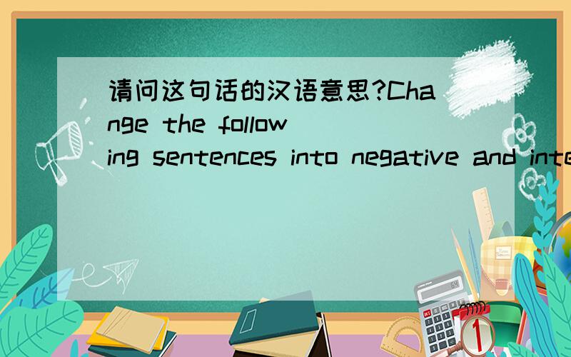 请问这句话的汉语意思?Change the following sentences into negative and interrogative ones