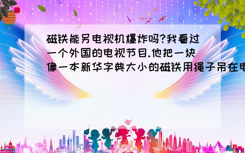 磁铁能另电视机爆炸吗?我看过一个外国的电视节目.他把一块像一本新华字典大小的磁铁用绳子吊在电视机的上方,然后把电视打开.当他一放绳子,把磁铁向下一靠近那电视机时,那电视机就爆