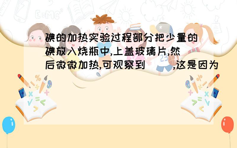 碘的加热实验过程部分把少量的碘放入烧瓶中,上盖玻璃片,然后微微加热,可观察到（ ）,这是因为（ ）；这个实验可以说明（ ）.