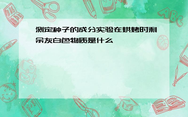 测定种子的成分实验在烘烤时剩余灰白色物质是什么