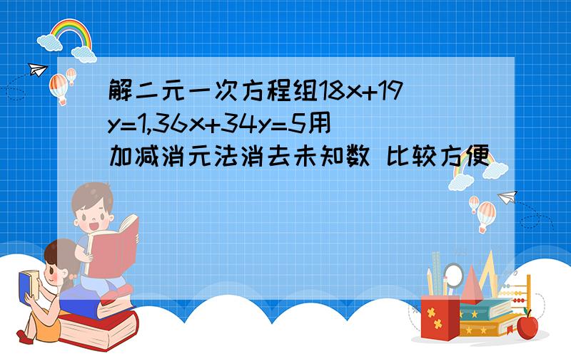 解二元一次方程组18x+19y=1,36x+34y=5用加减消元法消去未知数 比较方便