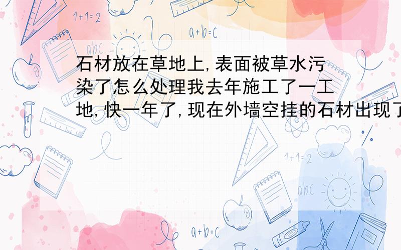 石材放在草地上,表面被草水污染了怎么处理我去年施工了一工地,快一年了,现在外墙空挂的石材出现了问题,有几块石材周围出现了像特铁锈一样的东西,记得在施工时是放在草地上面的.估计