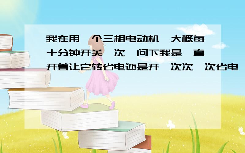 我在用一个三相电动机,大概每十分钟开关一次,问下我是一直开着让它转省电还是开一次次一次省电,