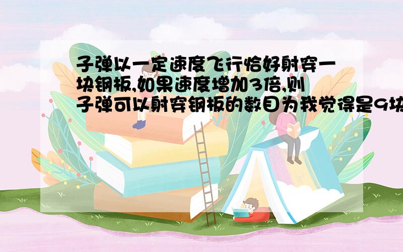 子弹以一定速度飞行恰好射穿一块钢板,如果速度增加3倍,则子弹可以射穿钢板的数目为我觉得是9块啊 可答案是16块 = =