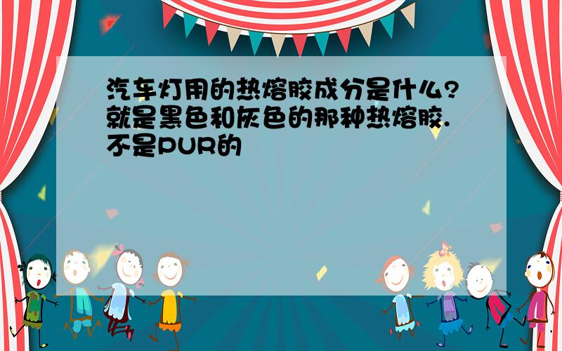 汽车灯用的热熔胶成分是什么?就是黑色和灰色的那种热熔胶.不是PUR的