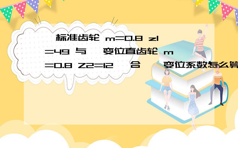 一标准齿轮 m=0.8 z1=49 与 一变位直齿轮 m=0.8 Z2=12 啮合 , 变位系数怎么算的