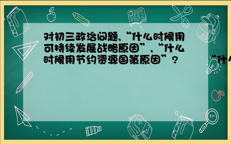 对初三政治问题,“什么时候用可持续发展战略原因”,“什么时候用节约资源国策原因”?        “什么时候用集体利益,什么时候用集体团结的意义”?