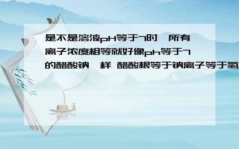 是不是溶液pH等于7时,所有离子浓度相等就好像ph等于7的醋酸钠一样 醋酸根等于钠离子等于氢离子等于氢氧根离子 是不是只要ph等于7 盐溶液里所有离子都相同?