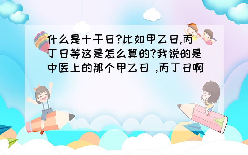 什么是十干日?比如甲乙日,丙丁日等这是怎么算的?我说的是中医上的那个甲乙日 ,丙丁日啊