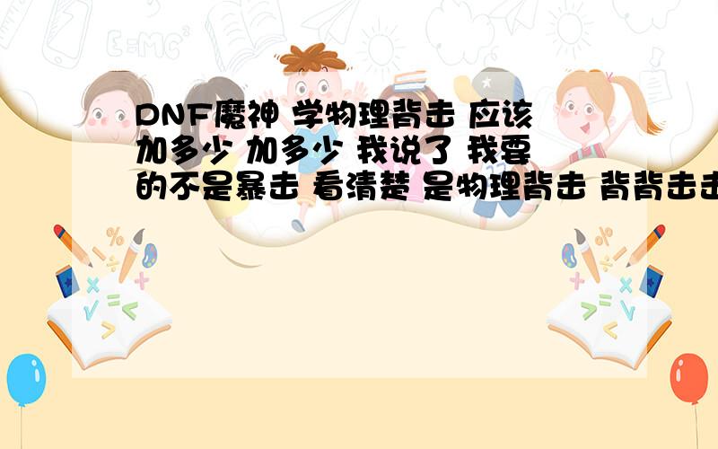 DNF魔神 学物理背击 应该加多少 加多少 我说了 我要的不是暴击 看清楚 是物理背击 背背击击 请问加多少到底要不要加   ? 不懂的 别误人子弟    物理背击  懂么