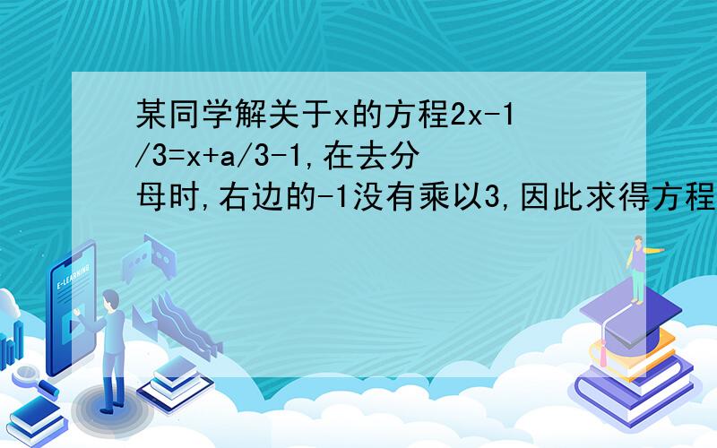 某同学解关于x的方程2x-1/3=x+a/3-1,在去分母时,右边的-1没有乘以3,因此求得方程的解是x=3,试求a的值及原方程的解.