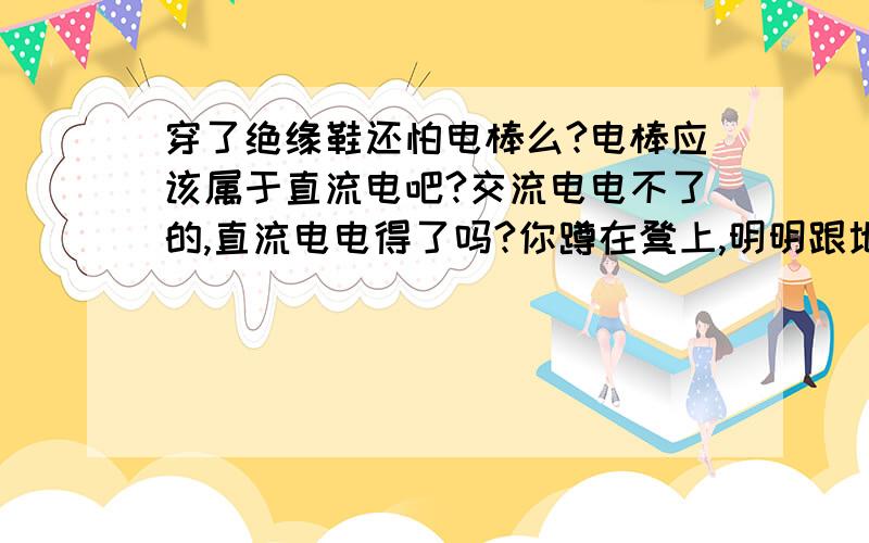 穿了绝缘鞋还怕电棒么?电棒应该属于直流电吧?交流电电不了的,直流电电得了吗?你蹲在凳上,明明跟地隔绝的,可你取下打火机里面那个打电的玩意儿,对着手指按一下,照样电人——而你站在