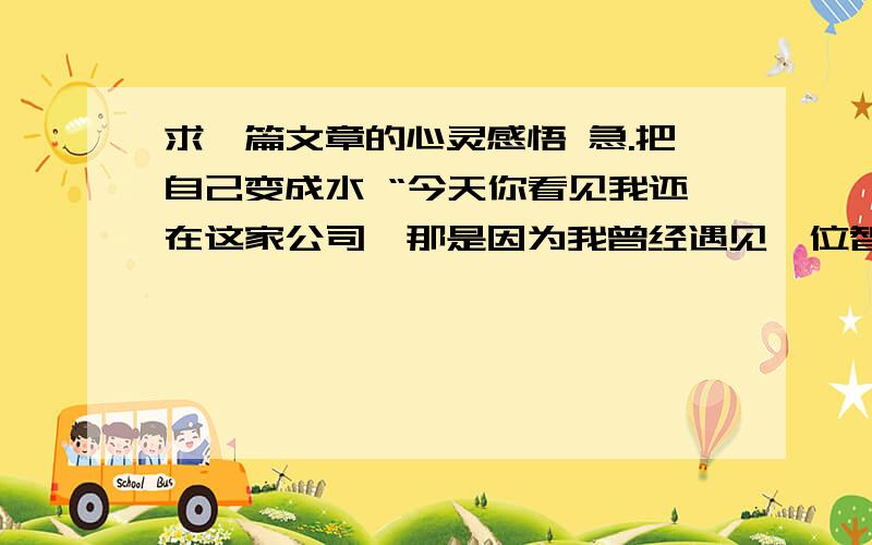 求一篇文章的心灵感悟 急.把自己变成水 “今天你看见我还在这家公司,那是因为我曾经遇见一位智者,他在我最彷徨的时候,告诉我一个职场真理——在职场中,要把自己变成水,可以被装进任