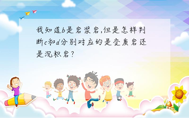 我知道b是岩浆岩,但是怎样判断c和d分别对应的是变质岩还是沉积岩?