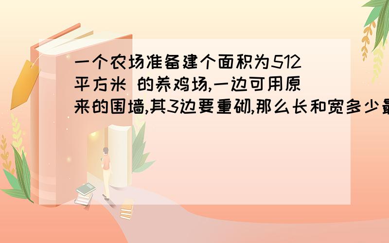 一个农场准备建个面积为512平方米 的养鸡场,一边可用原来的围墙,其3边要重砌,那么长和宽多少最省99999999我