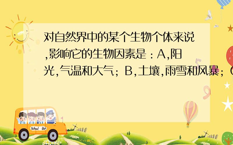 对自然界中的某个生物个体来说,影响它的生物因素是：A,阳光,气温和大气；B,土壤,雨雪和风暴；C,群落内的异种生物个体；D,群落内的异种和同种生物个体