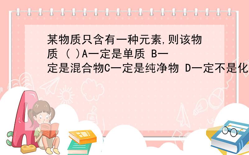 某物质只含有一种元素,则该物质 ( )A一定是单质 B一定是混合物C一定是纯净物 D一定不是化合物